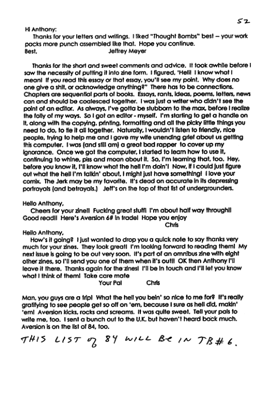 sz H Anthony: ‘Thanks for your letters and wriings. 1 fked *Thought Bombs™ best — your work pocks more punch ossembled ke that. Hope you Continue. Best, Jethey Meyer Thanks for the short and sweet comments and advice. It fook awhile before | saw the neceslty of pulling it o zine form. 1 figured., "Helil | know whot | meonl If you read this essay or that essay, you’ll see my point. Why does no ‘one give a shit, or ocknowledge anything?” There has fo be connections. Chaplers are sequential parts of books. Essoys, rants, Ideas, poems, letters, news can and should ba coalesced fogether. | was just a witer who cidn’t see the point of an editor. As aiways, I’ve gotia be stubborn fo the max, before | reaize Ihe folly of my ways. S0 | got an editor - myself. F’m sterfing fo gel a handle on 1, along with the copying. prnting. formatting and all the picky litie things you need 1o o, lo fie f ol together. Naturally, | wouldn’t isten o friendly, nice people, frying 10 help me and | gave my wife unending grief about us getting #his computer. I was (and sfil am) a great bad ropper lo cover up my Ignorance. Once we go! the compuler, | starfed 1o leam how to use it, ‘continuing o whine, piss and moan about . So, I’m leaming that. 100. Hey. before you know i, ’l know what the hell ’m doin’l Now, I | couid just figure out what the hell I’m falkin’ about, | might just have something | love your comix. The Jerk may ba my favoile. IF’s dead on accurate n its depressing porfrayos (and befrayals) - Jeff’s on the fop of that st of undergrounders. Hello Anthony, Cheers for your zinell Fucking greot stufl ’m about half way throughil Good readil Here’s Aversion 64 In fradel Hope you enjoy Chils Hello Anthony, How’s il going? 1just wanled 1o drop you a quick noe 1o say fhanks very ‘much for your Znes. They look greall I’m looking forward o reading them My nextissue Is going 10 be out very soon. If’s part of an omnibus zine with eight ofher zines, 50 Il sand you one of them when i’s oulll OK then Anthony Il leave it there. Thanks again for the’zines! I be In fouch and Il let you know ‘what | think of themi Toke care mafe Your Pol Chits Man, you guys are a ffipl What the hell you bein’ s rice fome for? It’s really gratitying 10 5ee people ge! 5o off on ‘em, because | sure os hell did, makin’ “em Aversion kicks, rocks and screams. If was quite swee!. Tell your pals fo. wiite me, 100. 15eni a bunch out 10 the UX. but haven’t heard bock much. Aversion is on the lst of 84, foo. THIS LIST o) 3 wiel B< in TRY 4.